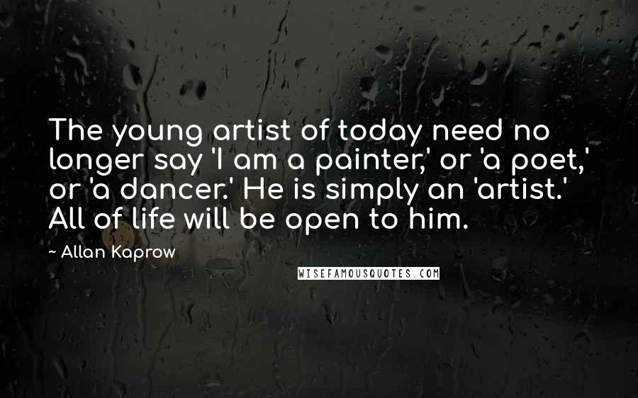 Allan Kaprow Quotes: The young artist of today need no longer say 'I am a painter,' or 'a poet,' or 'a dancer.' He is simply an 'artist.' All of life will be open to him.