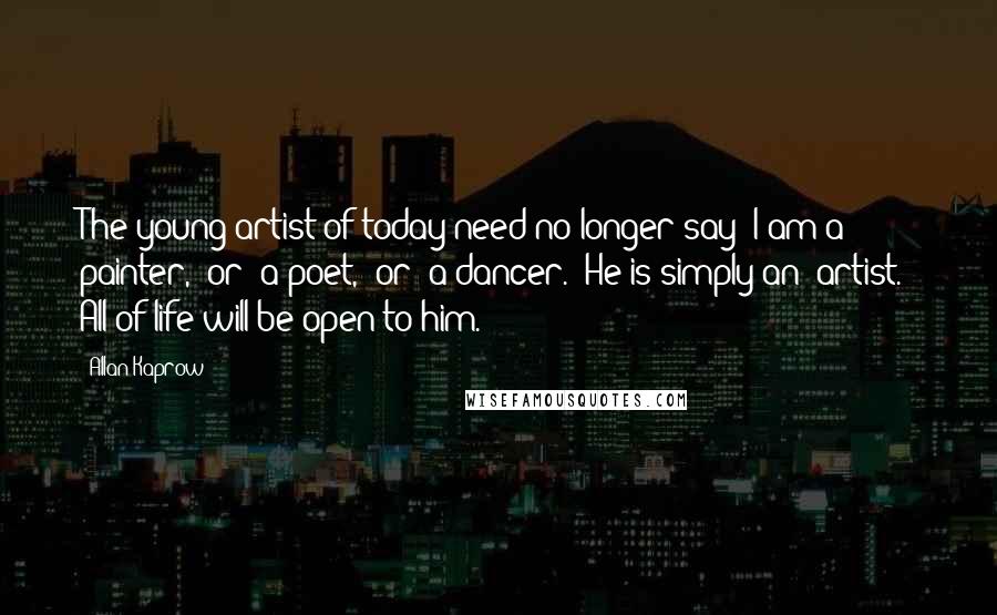 Allan Kaprow Quotes: The young artist of today need no longer say 'I am a painter,' or 'a poet,' or 'a dancer.' He is simply an 'artist.' All of life will be open to him.