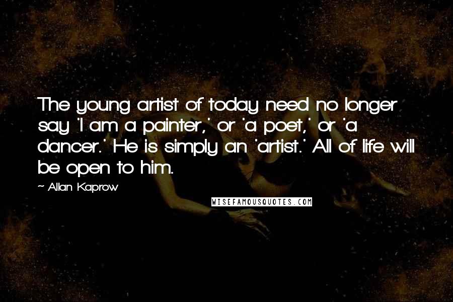 Allan Kaprow Quotes: The young artist of today need no longer say 'I am a painter,' or 'a poet,' or 'a dancer.' He is simply an 'artist.' All of life will be open to him.