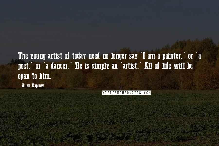 Allan Kaprow Quotes: The young artist of today need no longer say 'I am a painter,' or 'a poet,' or 'a dancer.' He is simply an 'artist.' All of life will be open to him.