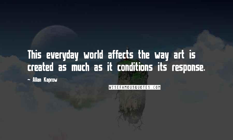 Allan Kaprow Quotes: This everyday world affects the way art is created as much as it conditions its response.