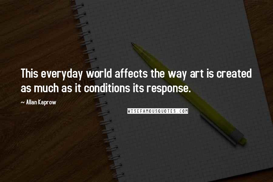 Allan Kaprow Quotes: This everyday world affects the way art is created as much as it conditions its response.