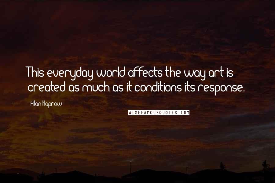 Allan Kaprow Quotes: This everyday world affects the way art is created as much as it conditions its response.