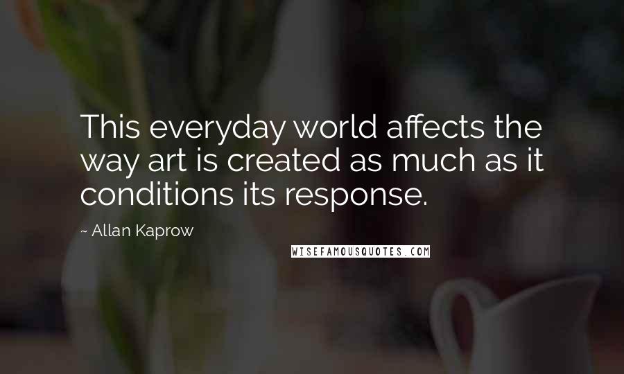 Allan Kaprow Quotes: This everyday world affects the way art is created as much as it conditions its response.