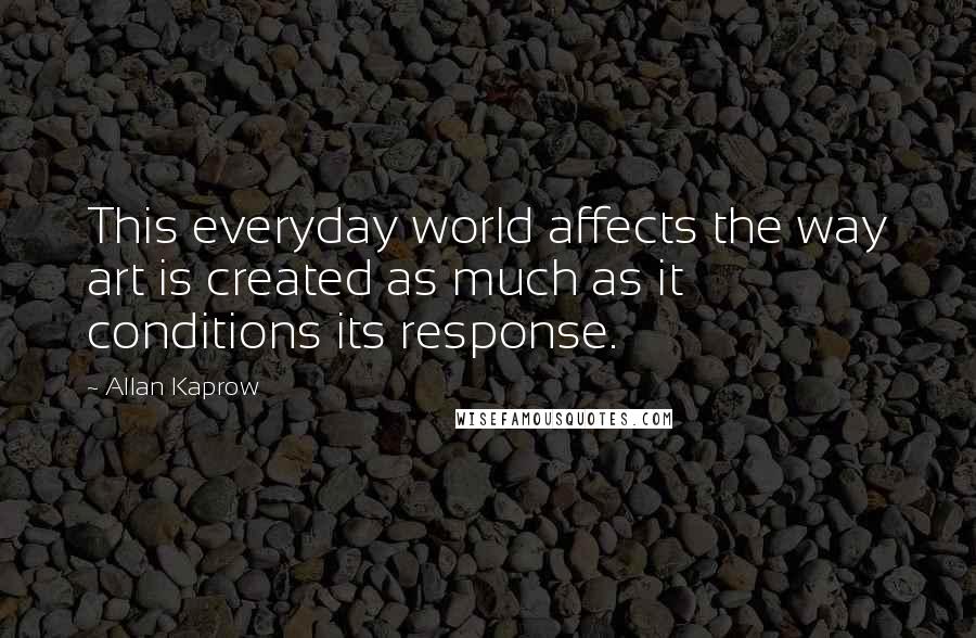 Allan Kaprow Quotes: This everyday world affects the way art is created as much as it conditions its response.