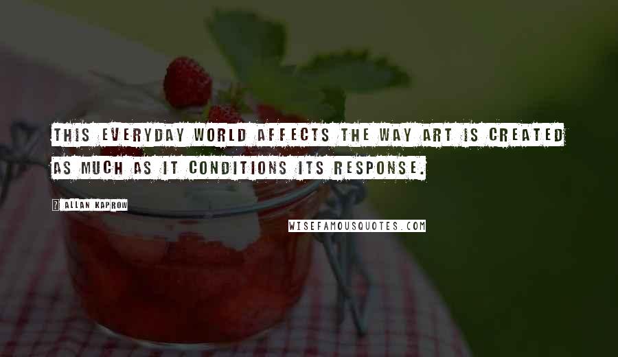 Allan Kaprow Quotes: This everyday world affects the way art is created as much as it conditions its response.