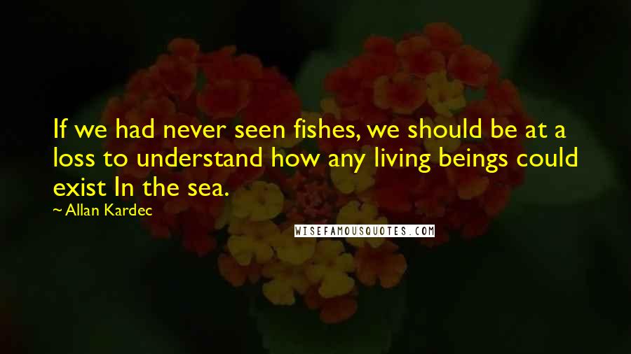 Allan Kardec Quotes: If we had never seen fishes, we should be at a loss to understand how any living beings could exist In the sea.