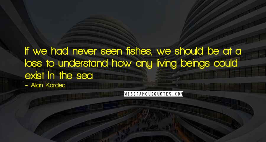 Allan Kardec Quotes: If we had never seen fishes, we should be at a loss to understand how any living beings could exist In the sea.