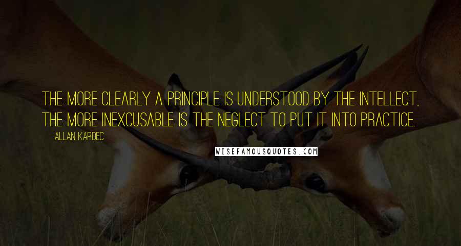 Allan Kardec Quotes: The more clearly a principle is understood by the intellect, the more inexcusable is the neglect to put it into practice.