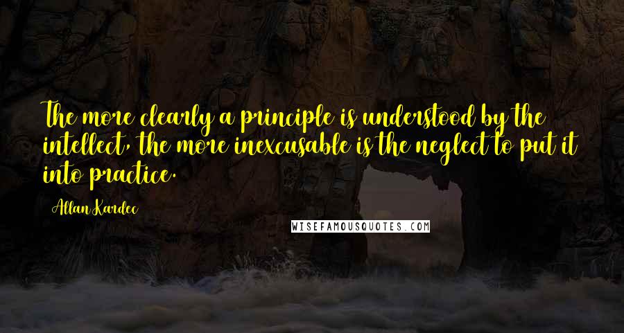 Allan Kardec Quotes: The more clearly a principle is understood by the intellect, the more inexcusable is the neglect to put it into practice.