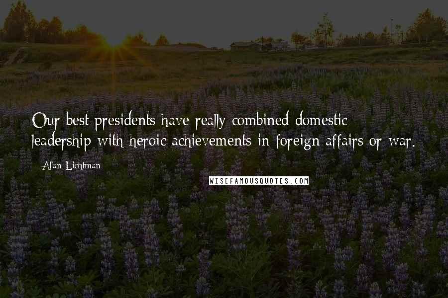 Allan Lichtman Quotes: Our best presidents have really combined domestic leadership with heroic achievements in foreign affairs or war.