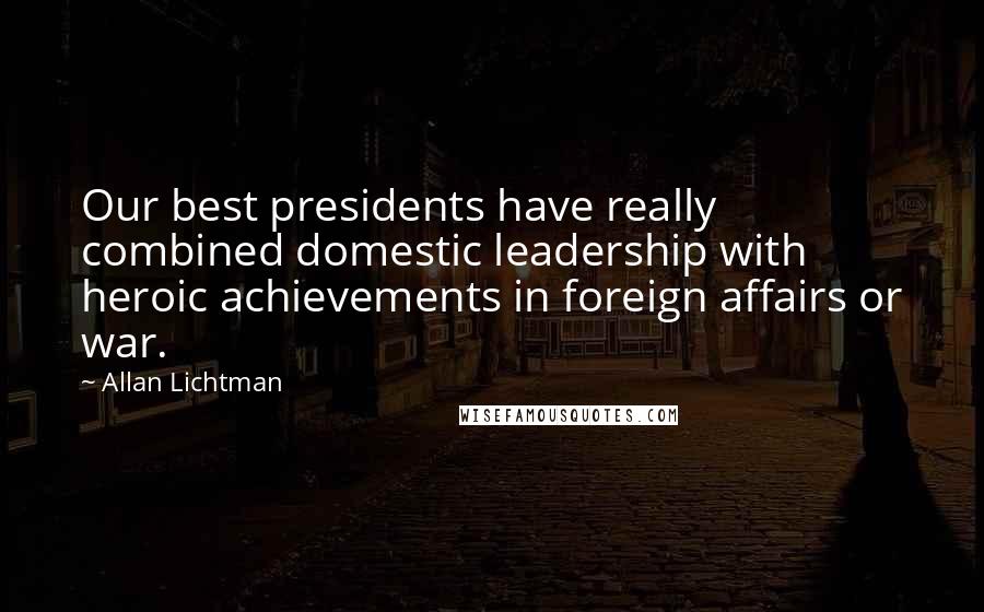 Allan Lichtman Quotes: Our best presidents have really combined domestic leadership with heroic achievements in foreign affairs or war.