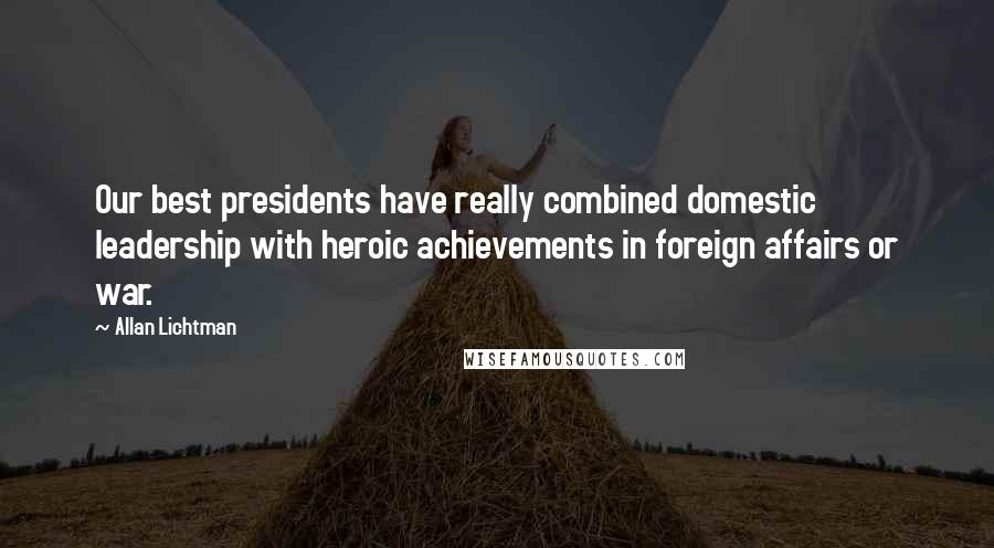 Allan Lichtman Quotes: Our best presidents have really combined domestic leadership with heroic achievements in foreign affairs or war.