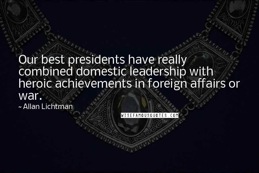 Allan Lichtman Quotes: Our best presidents have really combined domestic leadership with heroic achievements in foreign affairs or war.