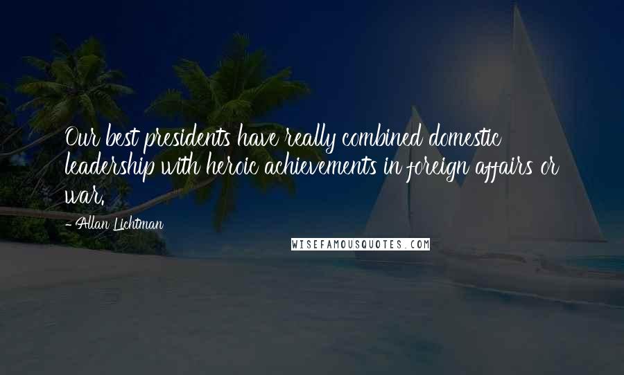 Allan Lichtman Quotes: Our best presidents have really combined domestic leadership with heroic achievements in foreign affairs or war.