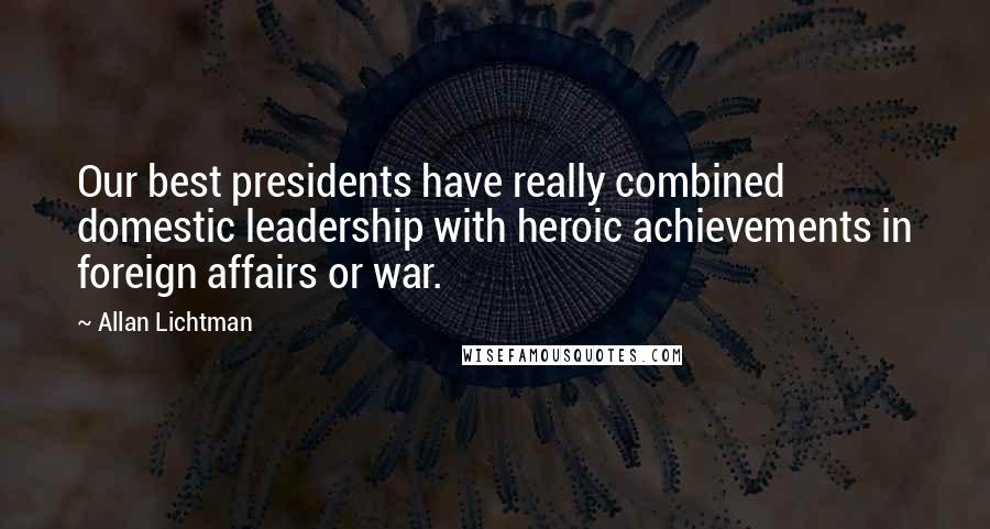 Allan Lichtman Quotes: Our best presidents have really combined domestic leadership with heroic achievements in foreign affairs or war.