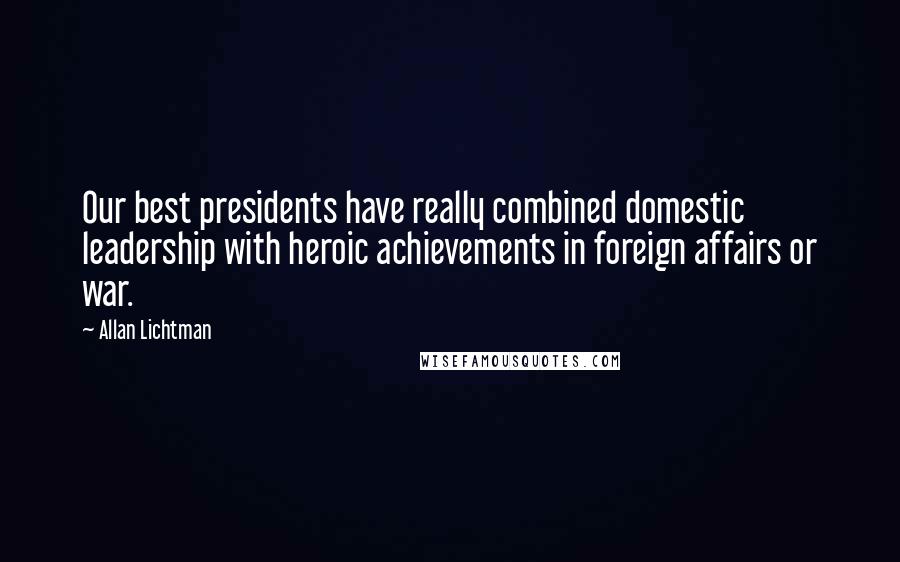 Allan Lichtman Quotes: Our best presidents have really combined domestic leadership with heroic achievements in foreign affairs or war.