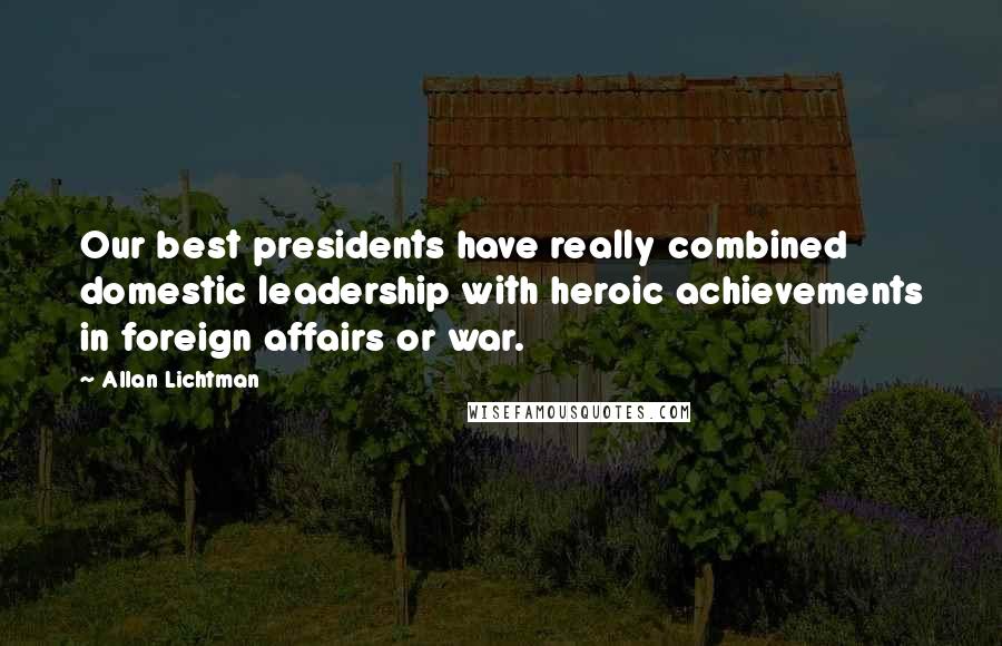 Allan Lichtman Quotes: Our best presidents have really combined domestic leadership with heroic achievements in foreign affairs or war.