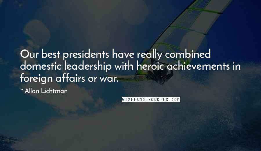 Allan Lichtman Quotes: Our best presidents have really combined domestic leadership with heroic achievements in foreign affairs or war.