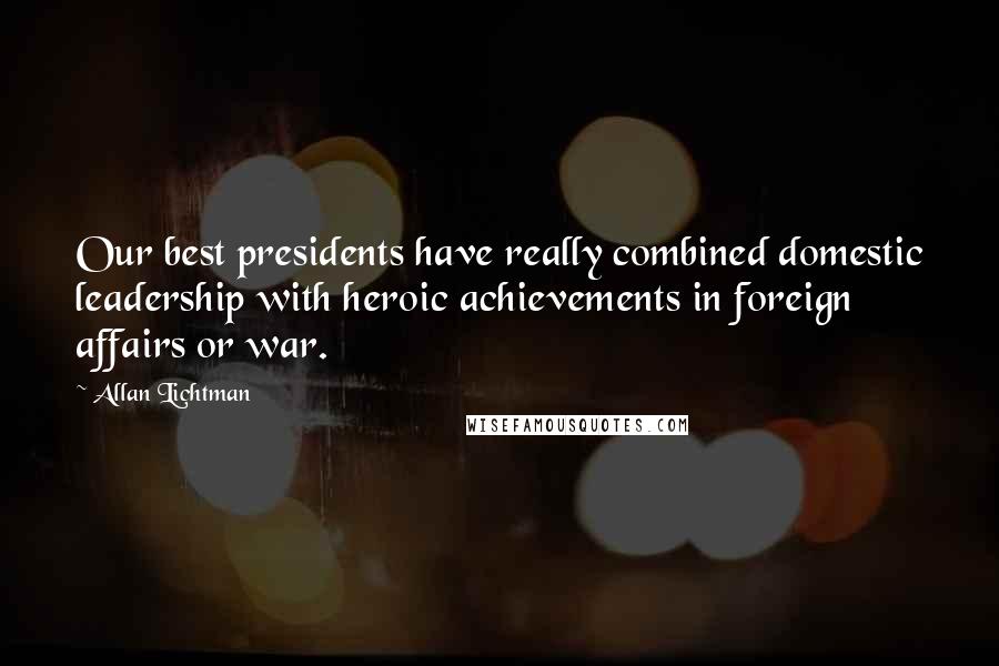 Allan Lichtman Quotes: Our best presidents have really combined domestic leadership with heroic achievements in foreign affairs or war.