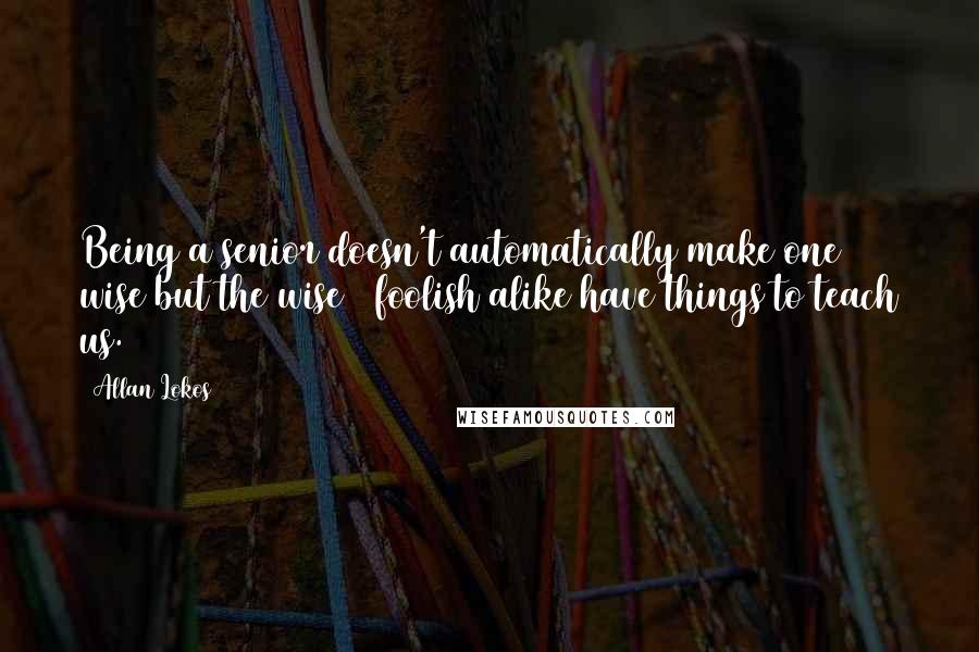 Allan Lokos Quotes: Being a senior doesn't automatically make one wise but the wise & foolish alike have things to teach us.