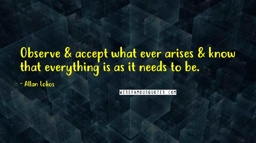 Allan Lokos Quotes: Observe & accept what ever arises & know that everything is as it needs to be.