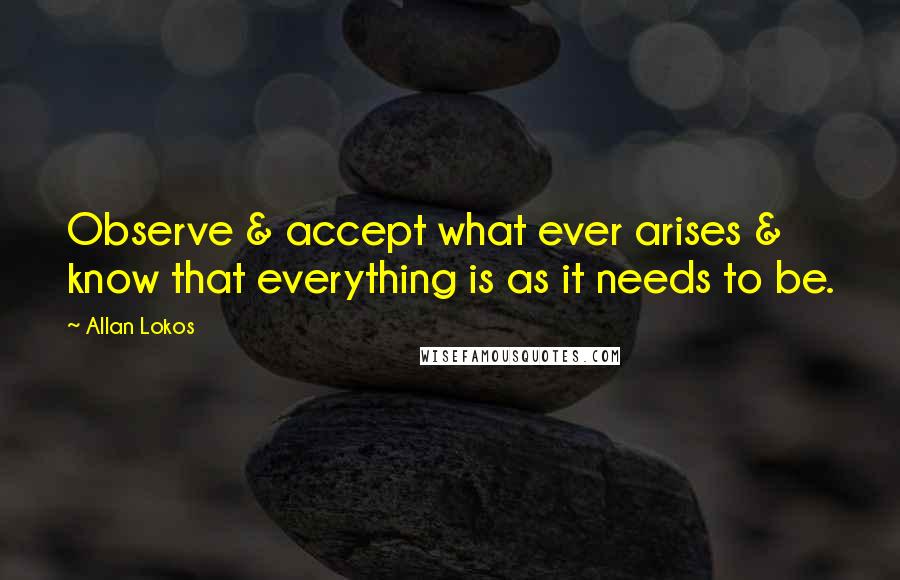 Allan Lokos Quotes: Observe & accept what ever arises & know that everything is as it needs to be.