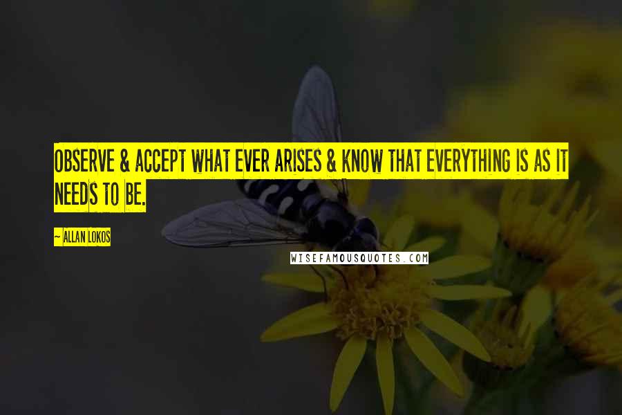 Allan Lokos Quotes: Observe & accept what ever arises & know that everything is as it needs to be.