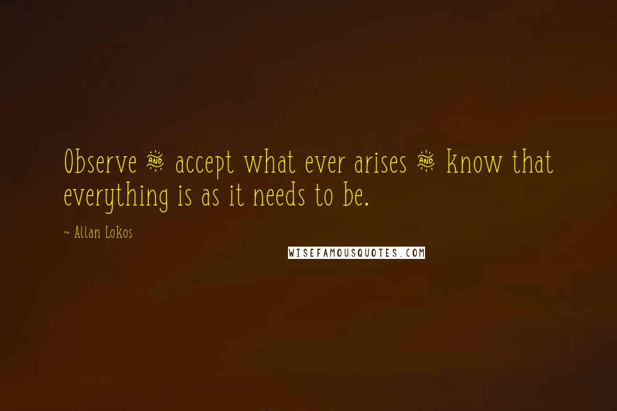 Allan Lokos Quotes: Observe & accept what ever arises & know that everything is as it needs to be.