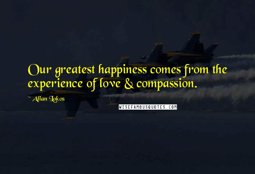 Allan Lokos Quotes: Our greatest happiness comes from the experience of love & compassion.