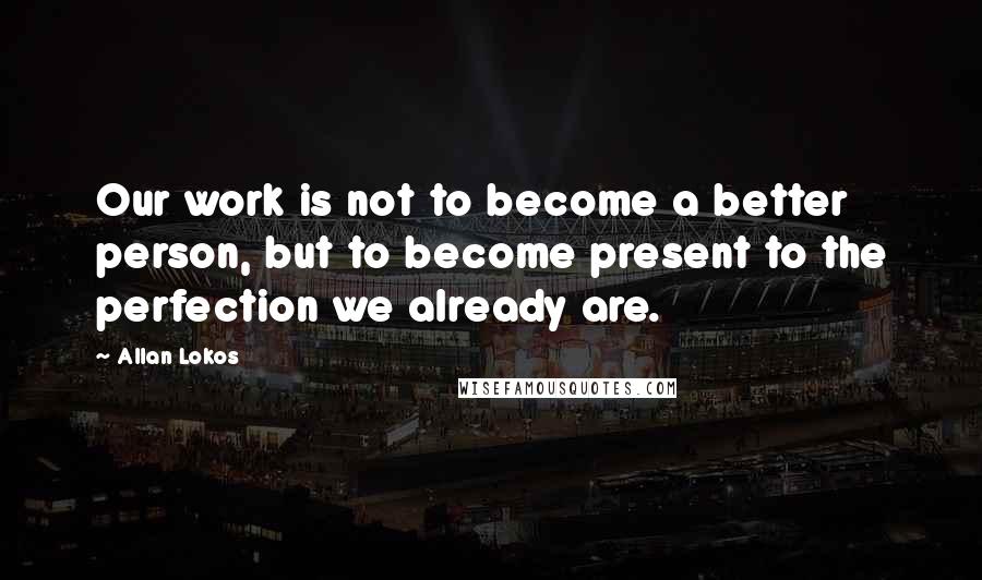 Allan Lokos Quotes: Our work is not to become a better person, but to become present to the perfection we already are.