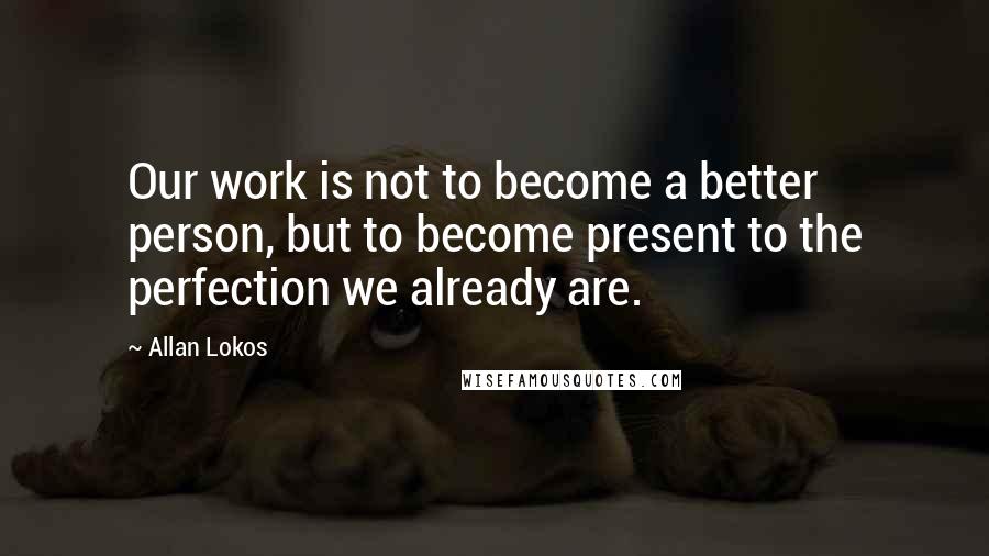 Allan Lokos Quotes: Our work is not to become a better person, but to become present to the perfection we already are.