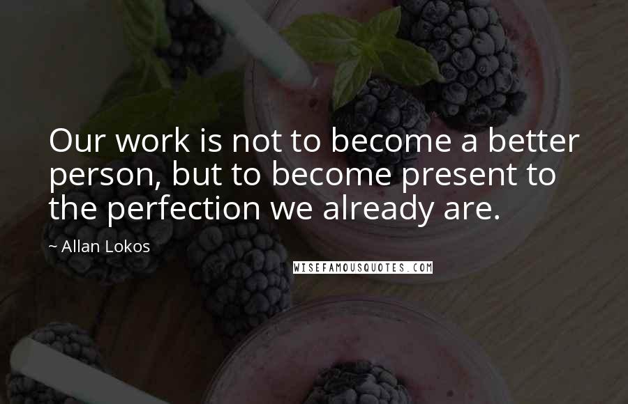 Allan Lokos Quotes: Our work is not to become a better person, but to become present to the perfection we already are.