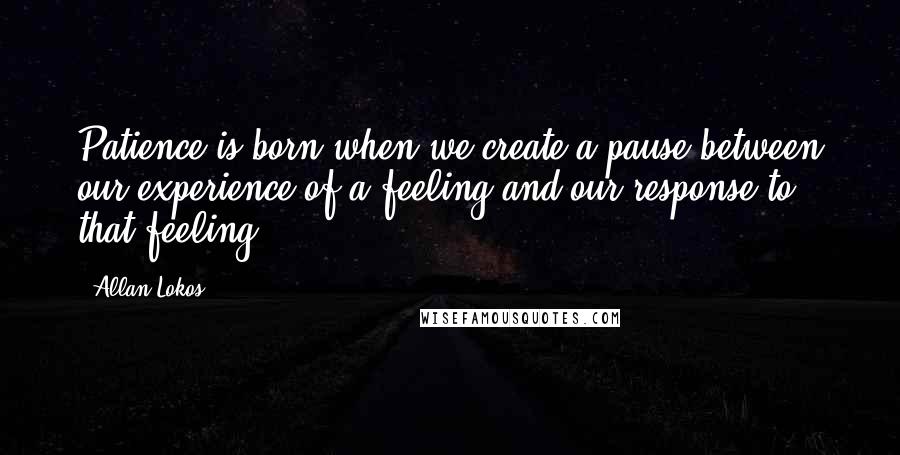 Allan Lokos Quotes: Patience is born when we create a pause between our experience of a feeling and our response to that feeling.