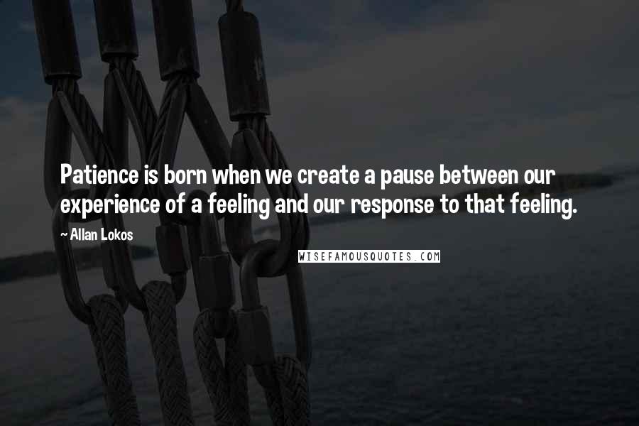 Allan Lokos Quotes: Patience is born when we create a pause between our experience of a feeling and our response to that feeling.