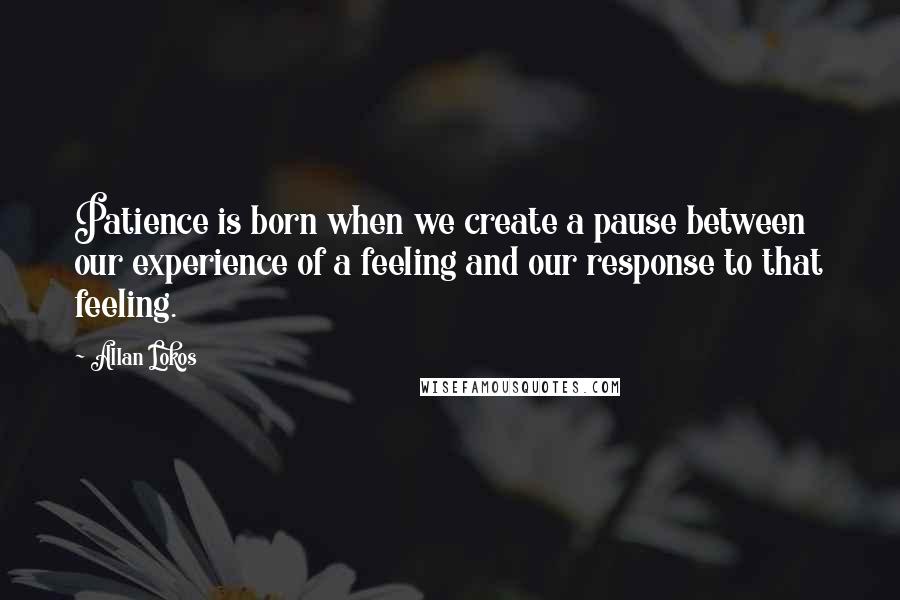 Allan Lokos Quotes: Patience is born when we create a pause between our experience of a feeling and our response to that feeling.