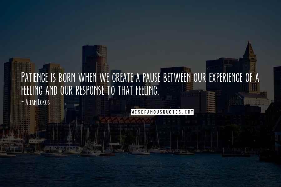 Allan Lokos Quotes: Patience is born when we create a pause between our experience of a feeling and our response to that feeling.