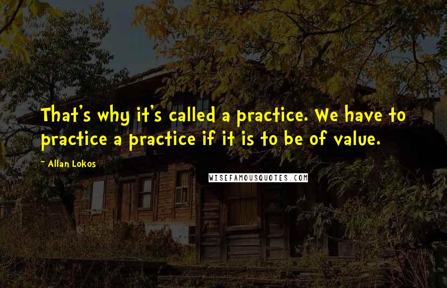 Allan Lokos Quotes: That's why it's called a practice. We have to practice a practice if it is to be of value.