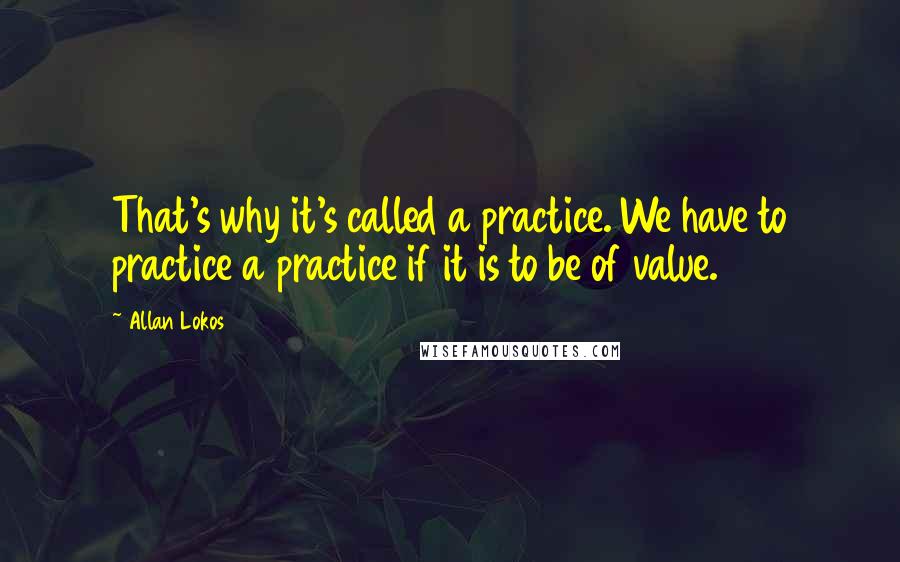 Allan Lokos Quotes: That's why it's called a practice. We have to practice a practice if it is to be of value.