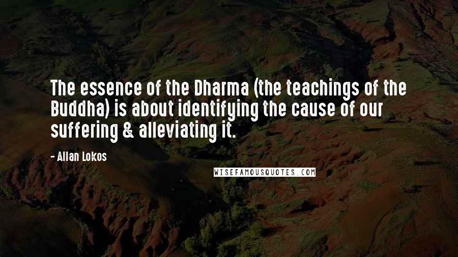 Allan Lokos Quotes: The essence of the Dharma (the teachings of the Buddha) is about identifying the cause of our suffering & alleviating it.