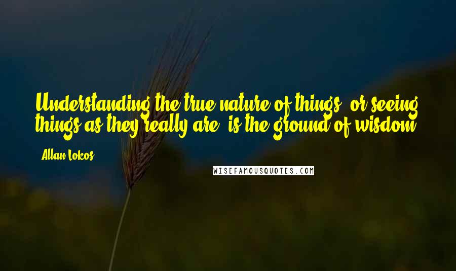 Allan Lokos Quotes: Understanding the true nature of things, or seeing things as they really are, is the ground of wisdom.