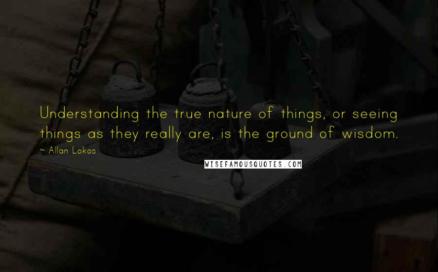 Allan Lokos Quotes: Understanding the true nature of things, or seeing things as they really are, is the ground of wisdom.