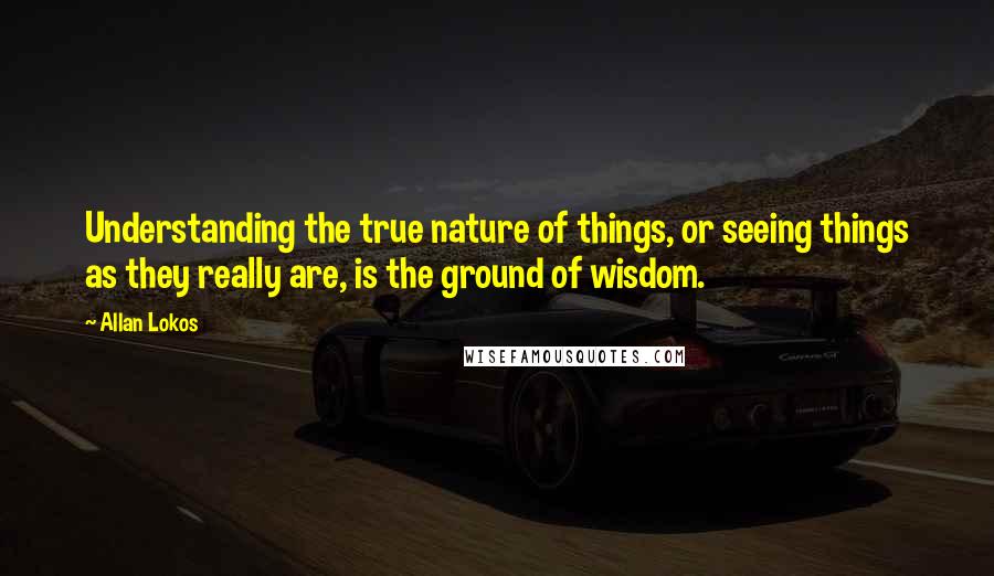 Allan Lokos Quotes: Understanding the true nature of things, or seeing things as they really are, is the ground of wisdom.