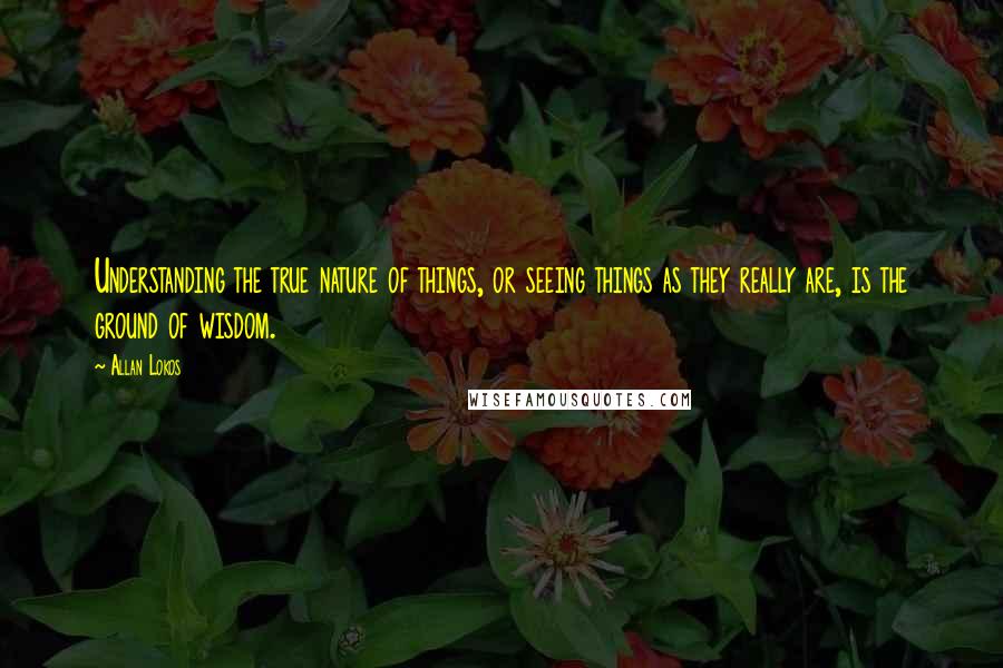 Allan Lokos Quotes: Understanding the true nature of things, or seeing things as they really are, is the ground of wisdom.