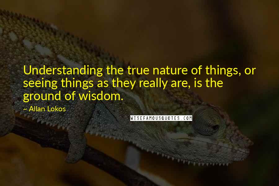 Allan Lokos Quotes: Understanding the true nature of things, or seeing things as they really are, is the ground of wisdom.