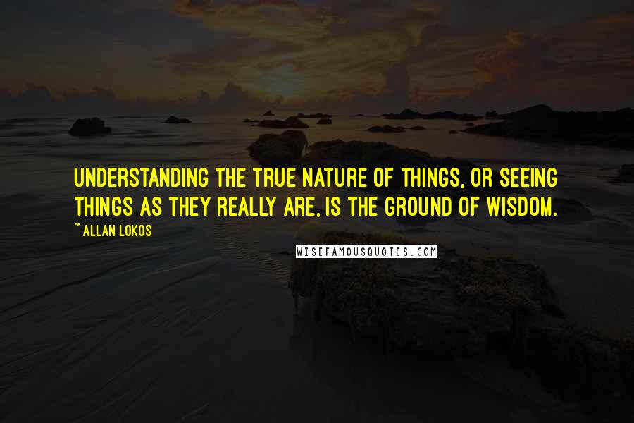 Allan Lokos Quotes: Understanding the true nature of things, or seeing things as they really are, is the ground of wisdom.