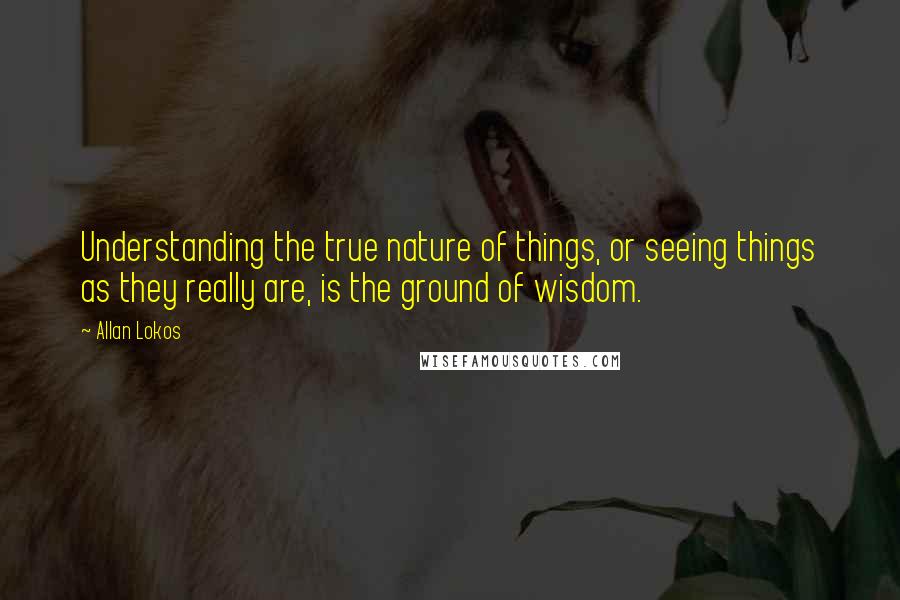 Allan Lokos Quotes: Understanding the true nature of things, or seeing things as they really are, is the ground of wisdom.