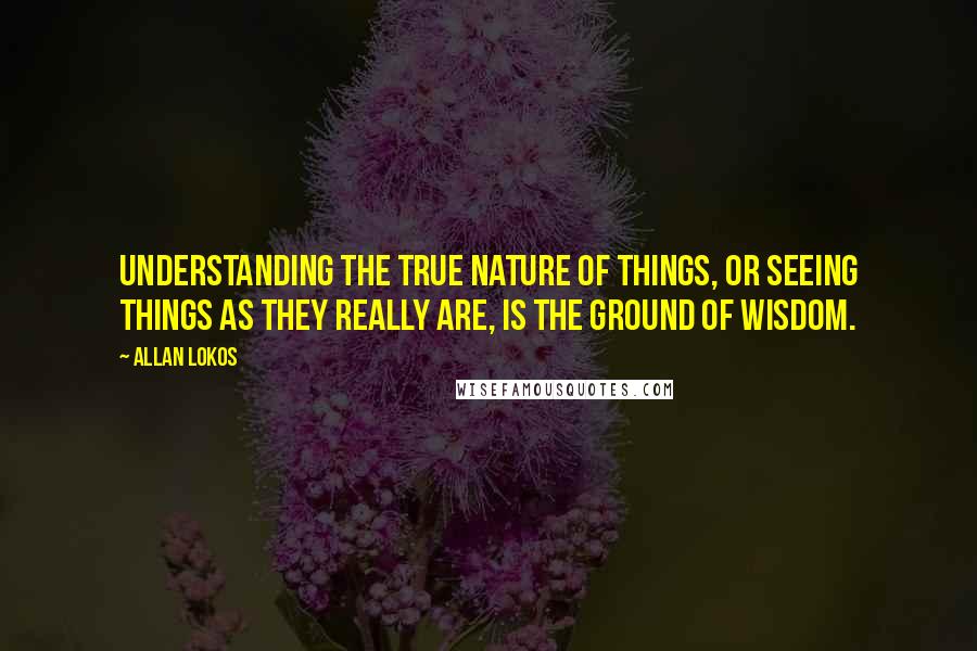 Allan Lokos Quotes: Understanding the true nature of things, or seeing things as they really are, is the ground of wisdom.