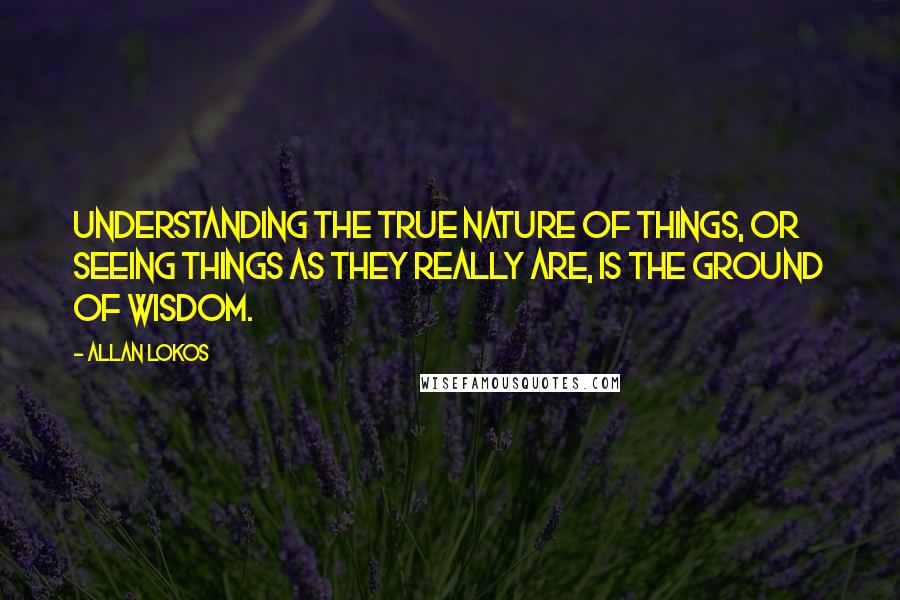 Allan Lokos Quotes: Understanding the true nature of things, or seeing things as they really are, is the ground of wisdom.