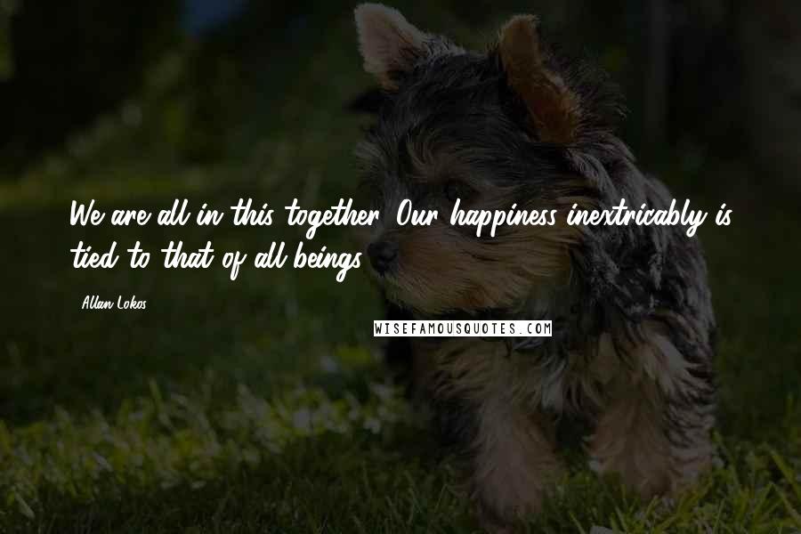 Allan Lokos Quotes: We are all in this together. Our happiness inextricably is tied to that of all beings.